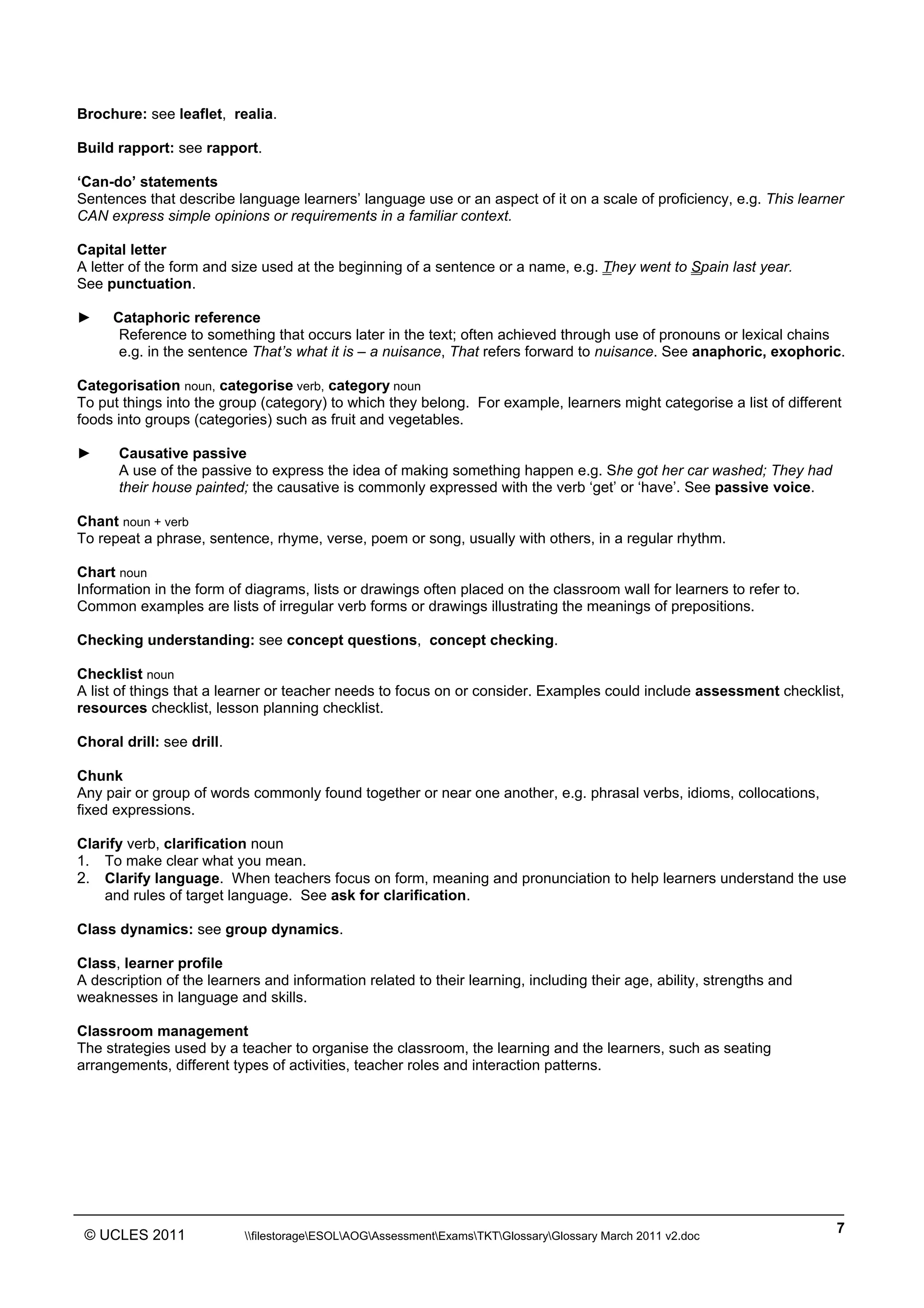 ______________________________________________________________________________________________
© UCLES 2011 filestorageESOLAOGAssessmentExamsTKTGlossaryGlossary March 2011 v2.doc
7
Brochure: see leaflet, realia.
Build rapport: see rapport.
‘Can-do’ statements
Sentences that describe language learners’ language use or an aspect of it on a scale of proficiency, e.g. This learner
CAN express simple opinions or requirements in a familiar context.
Capital letter
A letter of the form and size used at the beginning of a sentence or a name, e.g. They went to Spain last year.
See punctuation.
► Cataphoric reference
Reference to something that occurs later in the text; often achieved through use of pronouns or lexical chains
e.g. in the sentence That’s what it is – a nuisance, That refers forward to nuisance. See anaphoric, exophoric.
Categorisation noun, categorise verb, category noun
To put things into the group (category) to which they belong. For example, learners might categorise a list of different
foods into groups (categories) such as fruit and vegetables.
► Causative passive
A use of the passive to express the idea of making something happen e.g. She got her car washed; They had
their house painted; the causative is commonly expressed with the verb ‘get’ or ‘have’. See passive voice.
Chant noun + verb
To repeat a phrase, sentence, rhyme, verse, poem or song, usually with others, in a regular rhythm.
Chart noun
Information in the form of diagrams, lists or drawings often placed on the classroom wall for learners to refer to.
Common examples are lists of irregular verb forms or drawings illustrating the meanings of prepositions.
Checking understanding: see concept questions, concept checking.
Checklist noun
A list of things that a learner or teacher needs to focus on or consider. Examples could include assessment checklist,
resources checklist, lesson planning checklist.
Choral drill: see drill.
Chunk
Any pair or group of words commonly found together or near one another, e.g. phrasal verbs, idioms, collocations,
fixed expressions.
Clarify verb, clarification noun
1. To make clear what you mean.
2. Clarify language. When teachers focus on form, meaning and pronunciation to help learners understand the use
and rules of target language. See ask for clarification.
Class dynamics: see group dynamics.
Class, learner profile
A description of the learners and information related to their learning, including their age, ability, strengths and
weaknesses in language and skills.
Classroom management
The strategies used by a teacher to organise the classroom, the learning and the learners, such as seating
arrangements, different types of activities, teacher roles and interaction patterns.
 