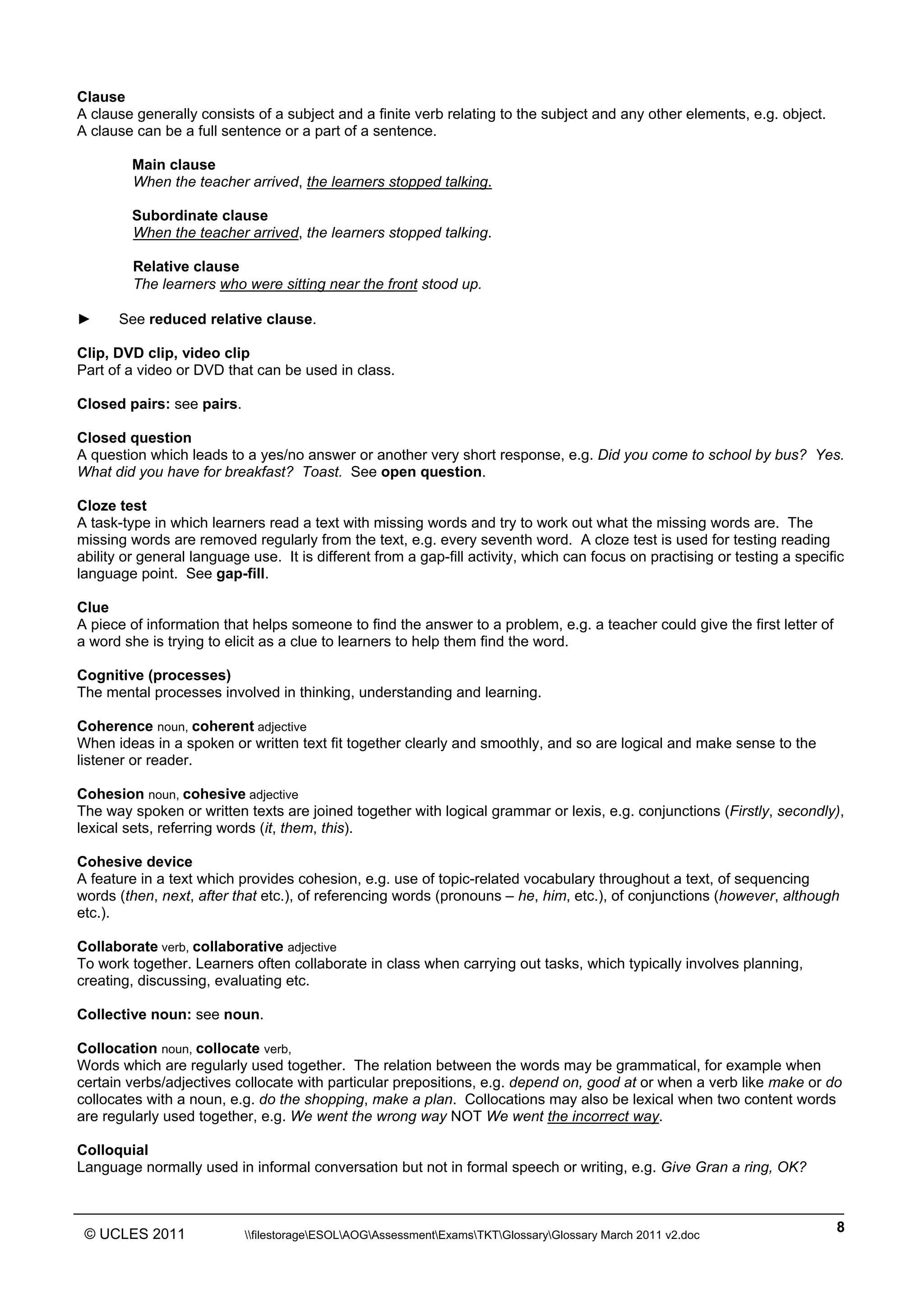______________________________________________________________________________________________
© UCLES 2011 filestorageESOLAOGAssessmentExamsTKTGlossaryGlossary March 2011 v2.doc
8
Clause
A clause generally consists of a subject and a finite verb relating to the subject and any other elements, e.g. object.
A clause can be a full sentence or a part of a sentence.
Main clause
When the teacher arrived, the learners stopped talking.
Subordinate clause
When the teacher arrived, the learners stopped talking.
Relative clause
The learners who were sitting near the front stood up.
► See reduced relative clause.
Clip, DVD clip, video clip
Part of a video or DVD that can be used in class.
Closed pairs: see pairs.
Closed question
A question which leads to a yes/no answer or another very short response, e.g. Did you come to school by bus? Yes.
What did you have for breakfast? Toast. See open question.
Cloze test
A task-type in which learners read a text with missing words and try to work out what the missing words are. The
missing words are removed regularly from the text, e.g. every seventh word. A cloze test is used for testing reading
ability or general language use. It is different from a gap-fill activity, which can focus on practising or testing a specific
language point. See gap-fill.
Clue
A piece of information that helps someone to find the answer to a problem, e.g. a teacher could give the first letter of
a word she is trying to elicit as a clue to learners to help them find the word.
Cognitive (processes)
The mental processes involved in thinking, understanding and learning.
Coherence noun, coherent adjective
When ideas in a spoken or written text fit together clearly and smoothly, and so are logical and make sense to the
listener or reader.
Cohesion noun, cohesive adjective
The way spoken or written texts are joined together with logical grammar or lexis, e.g. conjunctions (Firstly, secondly),
lexical sets, referring words (it, them, this).
Cohesive device
A feature in a text which provides cohesion, e.g. use of topic-related vocabulary throughout a text, of sequencing
words (then, next, after that etc.), of referencing words (pronouns – he, him, etc.), of conjunctions (however, although
etc.).
Collaborate verb, collaborative adjective
To work together. Learners often collaborate in class when carrying out tasks, which typically involves planning,
creating, discussing, evaluating etc.
Collective noun: see noun.
Collocation noun, collocate verb,
Words which are regularly used together. The relation between the words may be grammatical, for example when
certain verbs/adjectives collocate with particular prepositions, e.g. depend on, good at or when a verb like make or do
collocates with a noun, e.g. do the shopping, make a plan. Collocations may also be lexical when two content words
are regularly used together, e.g. We went the wrong way NOT We went the incorrect way.
Colloquial
Language normally used in informal conversation but not in formal speech or writing, e.g. Give Gran a ring, OK?
 