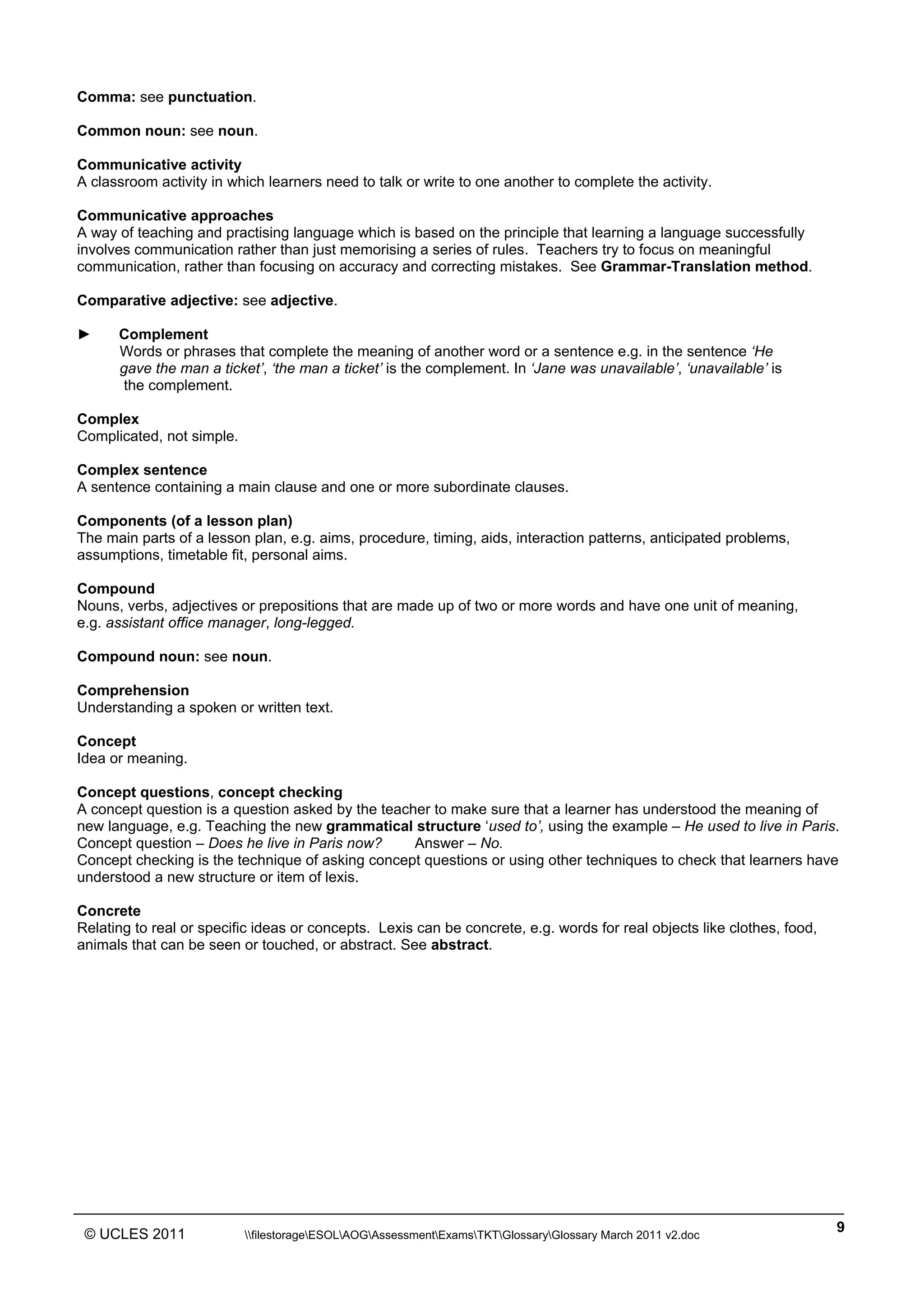 ______________________________________________________________________________________________
© UCLES 2011 filestorageESOLAOGAssessmentExamsTKTGlossaryGlossary March 2011 v2.doc
9
Comma: see punctuation.
Common noun: see noun.
Communicative activity
A classroom activity in which learners need to talk or write to one another to complete the activity.
Communicative approaches
A way of teaching and practising language which is based on the principle that learning a language successfully
involves communication rather than just memorising a series of rules. Teachers try to focus on meaningful
communication, rather than focusing on accuracy and correcting mistakes. See Grammar-Translation method.
Comparative adjective: see adjective.
► Complement
Words or phrases that complete the meaning of another word or a sentence e.g. in the sentence ‘He
gave the man a ticket’, ‘the man a ticket’ is the complement. In ‘Jane was unavailable’, ‘unavailable’ is
the complement.
Complex
Complicated, not simple.
Complex sentence
A sentence containing a main clause and one or more subordinate clauses.
Components (of a lesson plan)
The main parts of a lesson plan, e.g. aims, procedure, timing, aids, interaction patterns, anticipated problems,
assumptions, timetable fit, personal aims.
Compound
Nouns, verbs, adjectives or prepositions that are made up of two or more words and have one unit of meaning,
e.g. assistant office manager, long-legged.
Compound noun: see noun.
Comprehension
Understanding a spoken or written text.
Concept
Idea or meaning.
Concept questions, concept checking
A concept question is a question asked by the teacher to make sure that a learner has understood the meaning of
new language, e.g. Teaching the new grammatical structure ‘used to’, using the example – He used to live in Paris.
Concept question – Does he live in Paris now? Answer – No.
Concept checking is the technique of asking concept questions or using other techniques to check that learners have
understood a new structure or item of lexis.
Concrete
Relating to real or specific ideas or concepts. Lexis can be concrete, e.g. words for real objects like clothes, food,
animals that can be seen or touched, or abstract. See abstract.
 