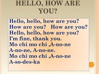 HELLO, HOW ARE
      YOU?
Hello, hello, how are you?
How are you? How are you?
Hello, hello, how are you?
I’m fine, thank you.
Mo chi mo chi ,A-no-ne
A-no-ne, A-no-ne.
Mo chi mo chi ,A-no-ne
A-so-des-ka
 