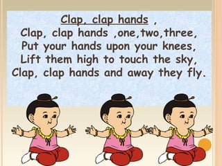 Clap, clap hands ,
  Clap, clap hands ,one,two,three,
  Put your hands upon your knees,
  Lift them high to touch the sky,
Clap, clap hands and away they fly.
 