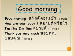 Good morning.
Good morning สวั ส ดี ต อนเช้ า ( Twice )
How are you today ? สบายดี ห รื อ ไร
I’m fine I’m fine สบายดี ( Twice )
Thank you very much ขอบคุ ณ
ขอบคุ ณ   ( Twice )
 