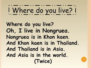 Where do you live?
Where do you live?
Oh, I live in Nongruea.
Nongruea is in Khon kaen.
And Khon kaen is in Thailand.
And Thailand is in Asia.
And Asia is in the world.
           (Twice)
 