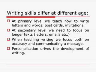 Writing skills differ at different age:
 At primary level we teach how to write
  letters and words, post cards, invitations.
 At secondary level we need to focus on
  longer texts (letters, emails etc.)
 When teaching writing we focus both on
  accuracy and communicating a message.
 Personalisation drives the development of
  writing.
 