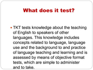 What does it test?
TKT tests knowledge about the teaching
of English to speakers of other
languages. This knowledge includes
concepts related to language, language
use and the background to and practice
of language teaching and learning and is
assessed by means of objective format
tests, which are simple to administer
and to take.