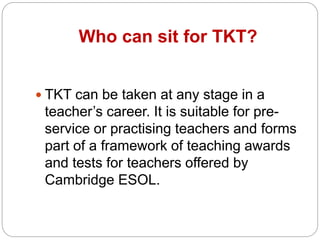 Who can sit for TKT?
TKT can be taken at any stage in a
teacher’s career. It is suitable for pre-
service or practising teachers and forms
part of a framework of teaching awards
and tests for teachers offered by
Cambridge ESOL.