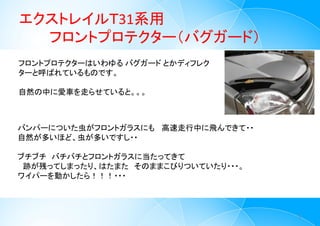 エクストレイルＴ31系用
フロントプロテクター（バグガード）
2
フロントプロテクターはいわゆる バグガード とかディフレク
ターと呼ばれているものです。
自然の中に愛車を走らせていると。。。
バンパーについた虫がフロントガラスにも 高速走行中に飛んできて・・
自然が多いほど、虫が多いですし・・
ブチブチ バチバチとフロントガラスに当たってきて
跡が残ってしまったり、はたまた そのままこびりついていたり・・・。
ワイパーを動かしたら！！！・・・
 