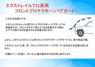 エクストレイルＴ31系用
フロントプロテクター（バグガード）
3
いわゆる虫除けです。
このT31エクストレイル用フロントプロテクター（バグガード）は、
高速走行中、フロントガラスに飛んでくる虫を風の力で跳ね
上げて付着するのを減少させる効果があります。
しかも、このT31エクストレイル用フロントプロテクター（バグガード）は、取付部品付属。
エクストレイルＴ31系 用 フロントプロテクター（バグガード）は対加工の必要はありま
せん。
付属のパーツを使い、ボンネット裏の既存の穴を利用し取付します。
 