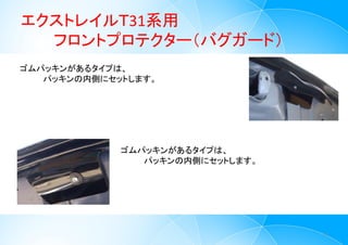 エクストレイルＴ31系用
フロントプロテクター（バグガード）
4
ゴムパッキンがあるタイプは、
パッキンの内側にセットします。
ゴムパッキンがあるタイプは、
パッキンの内側にセットします。
 