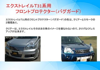 エクストレイルＴ31系用
フロントプロテクター（バグガード）
6
エクストレイルＴ31用のフロントプロテクター（バグガード）の色は、クリアーとスモークの
２種類あり。
クリアーは、エクストレイルそのままの車のイメージを損なわないので、さりげなくドレス
アップが出来ます。
 