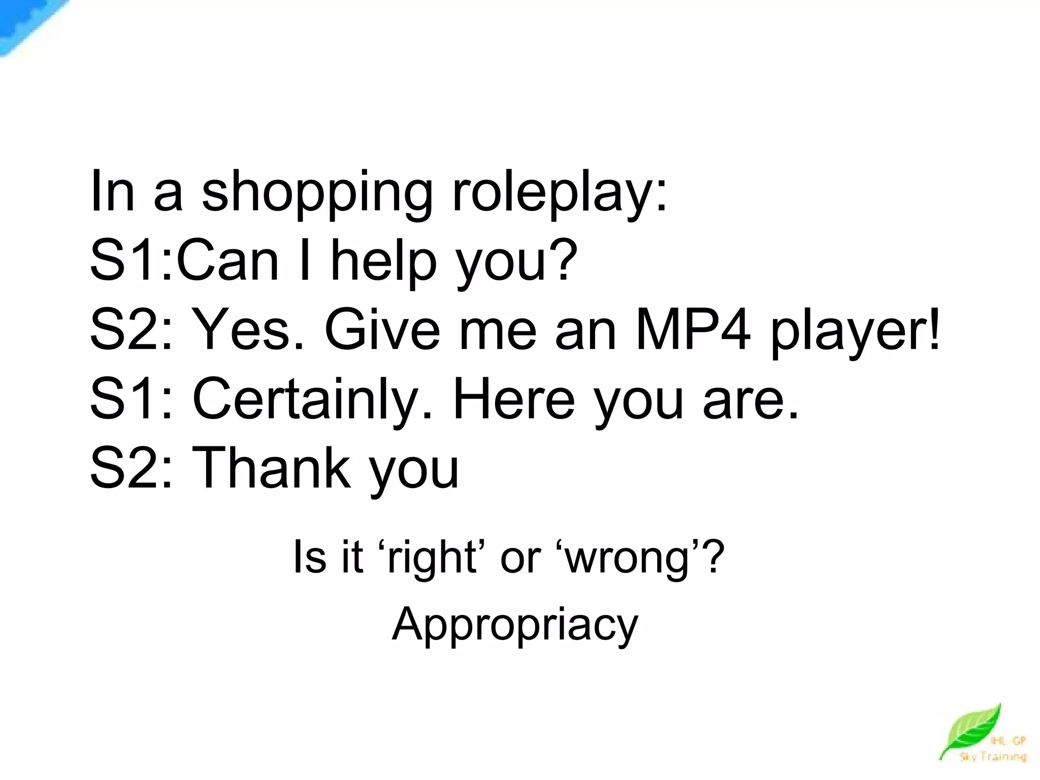 In a shopping roleplay: S1:Can I help you? S2: Yes. Give me an MP4 player! S1: Certainly. Here you are. S2: Thank you Is it ‘right’ or ‘wrong’?  Appropriacy 