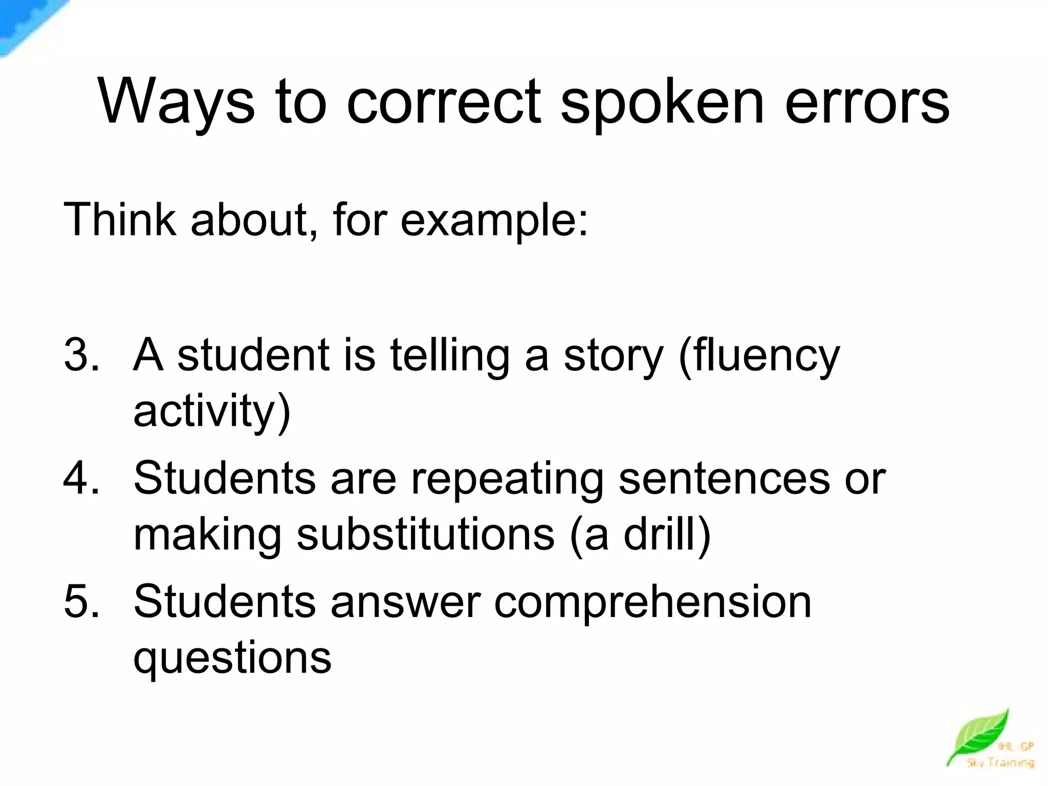 Ways to correct spoken errors Think about, for example: A student is telling a story (fluency activity) Students are repeating sentences or making substitutions (a drill) Students answer comprehension questions 