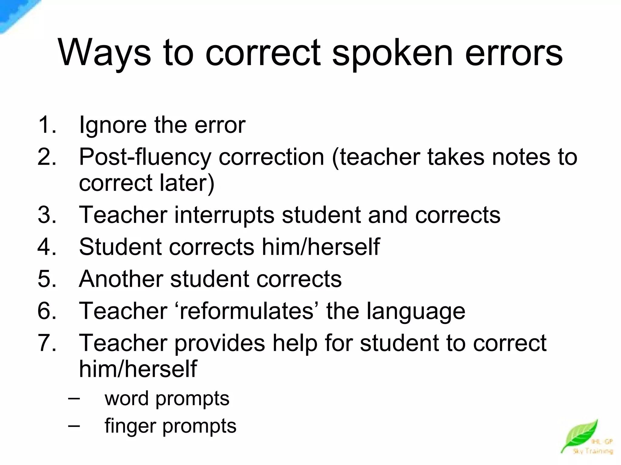 Ways to correct spoken errors Ignore the error Post-fluency correction (teacher takes notes to correct later) Teacher interrupts student and corrects Student corrects him/herself Another student corrects Teacher ‘reformulates’ the language Teacher provides help for student to correct him/herself word prompts finger prompts 