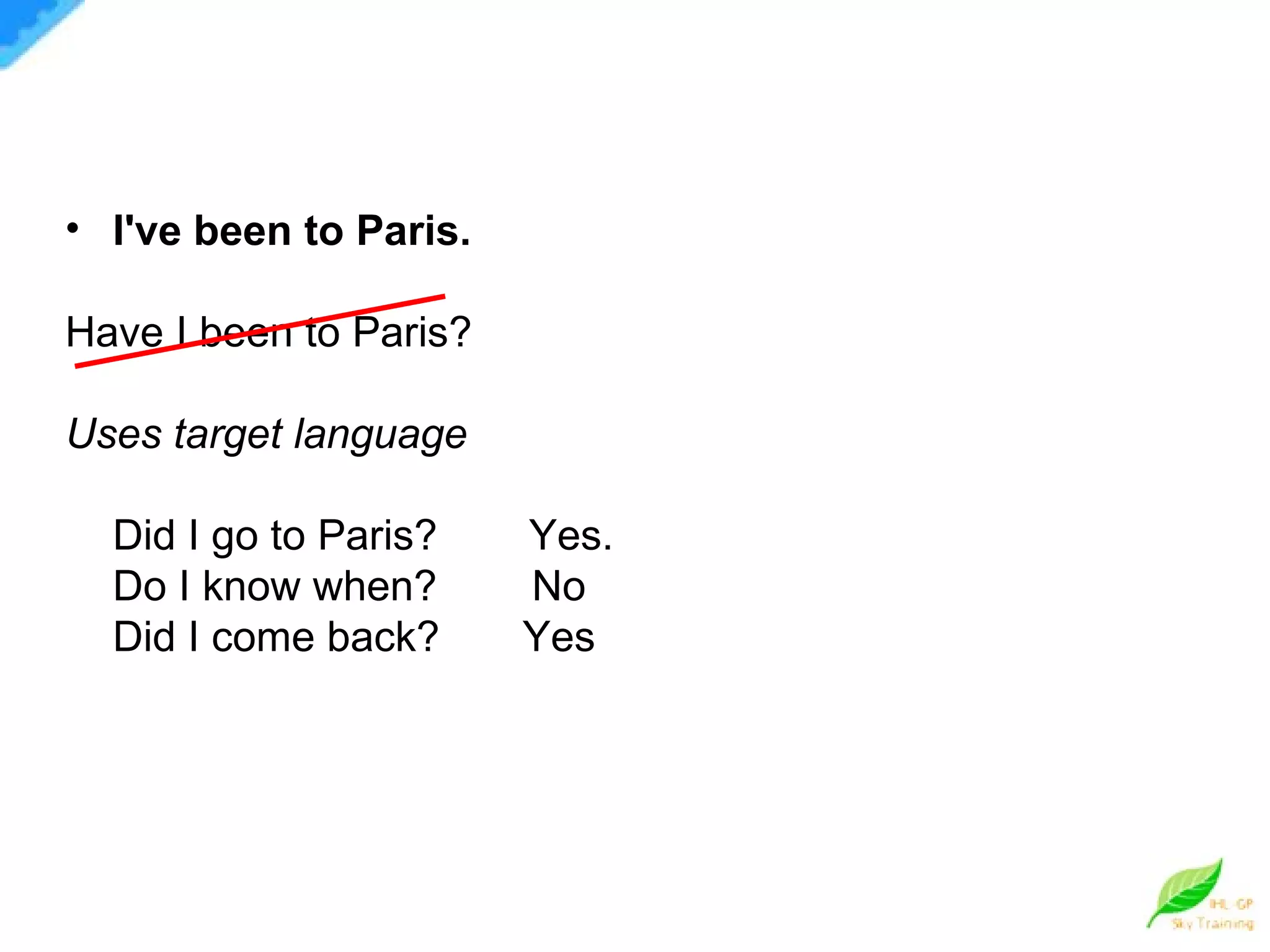 I've been to Paris.   Have I been to Paris? Uses target language Did I go to Paris?   Yes. Do I know when?  No Did I come back?  Yes 
