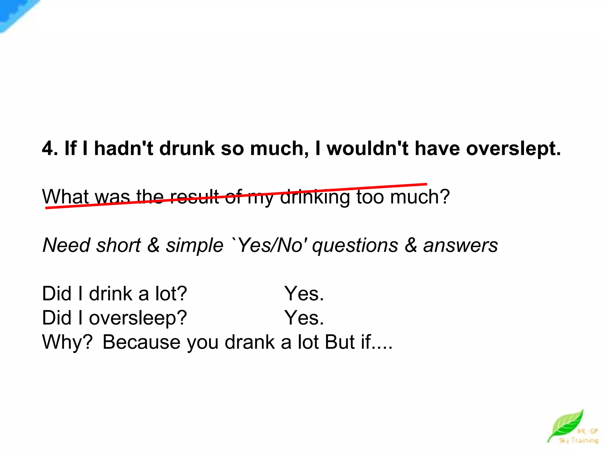 4. If I hadn't drunk so much, I wouldn't have overslept. What was the result of my drinking too much? Need short & simple `Yes/No' questions & answers Did I drink a lot? Yes. Did I oversleep? Yes. Why? Because you drank a lot But if.... 