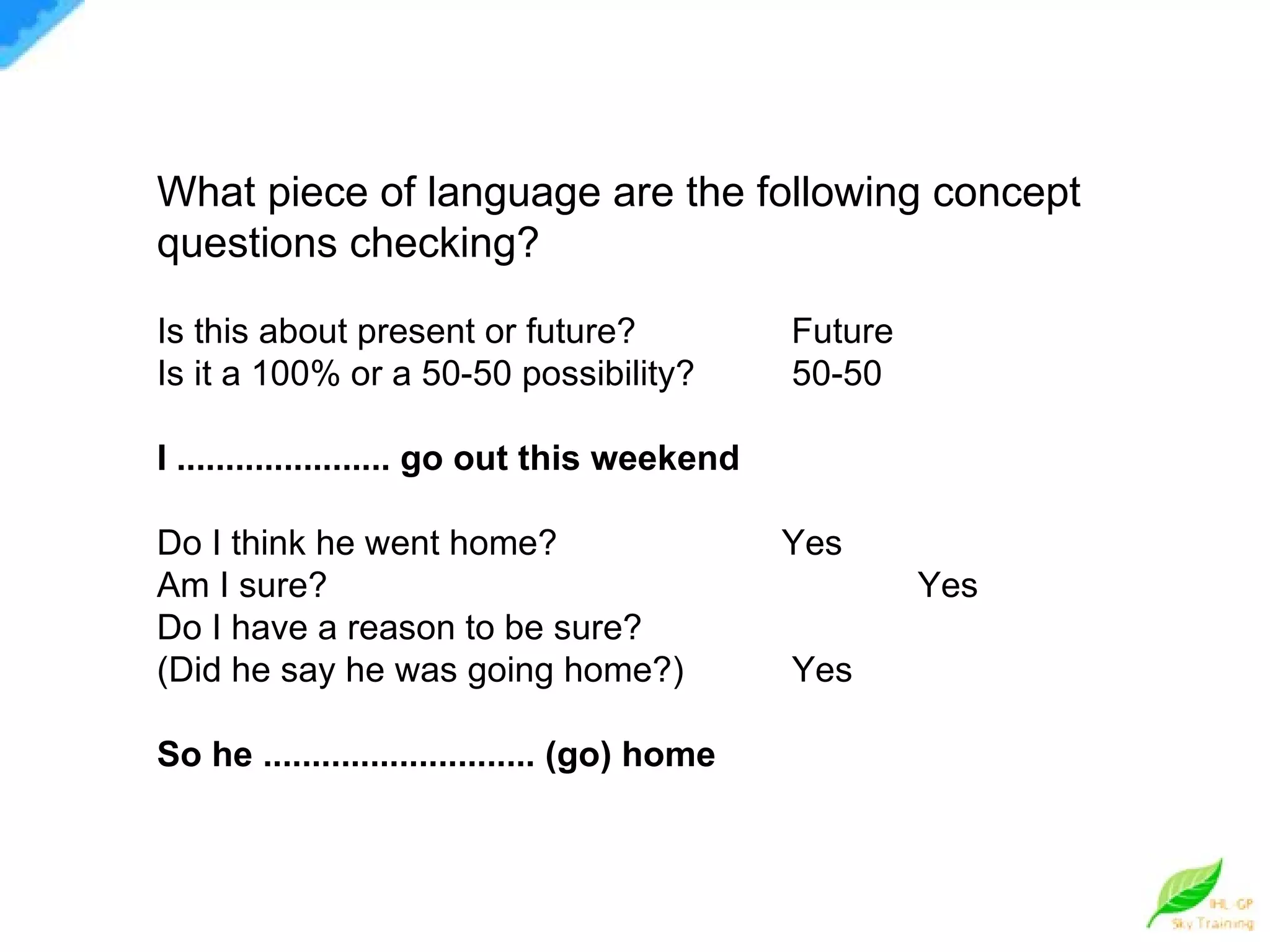 What piece of language are the following concept questions checking? Is this about present or future?   Future Is it a 100% or a 50-50 possibility? 50-50 I ...................... go out this weekend Do I think he went home?   Yes  Am I sure?   Yes  Do I have a reason to be sure? (Did he say he was going home?) Yes So he ............................ (go) home 
