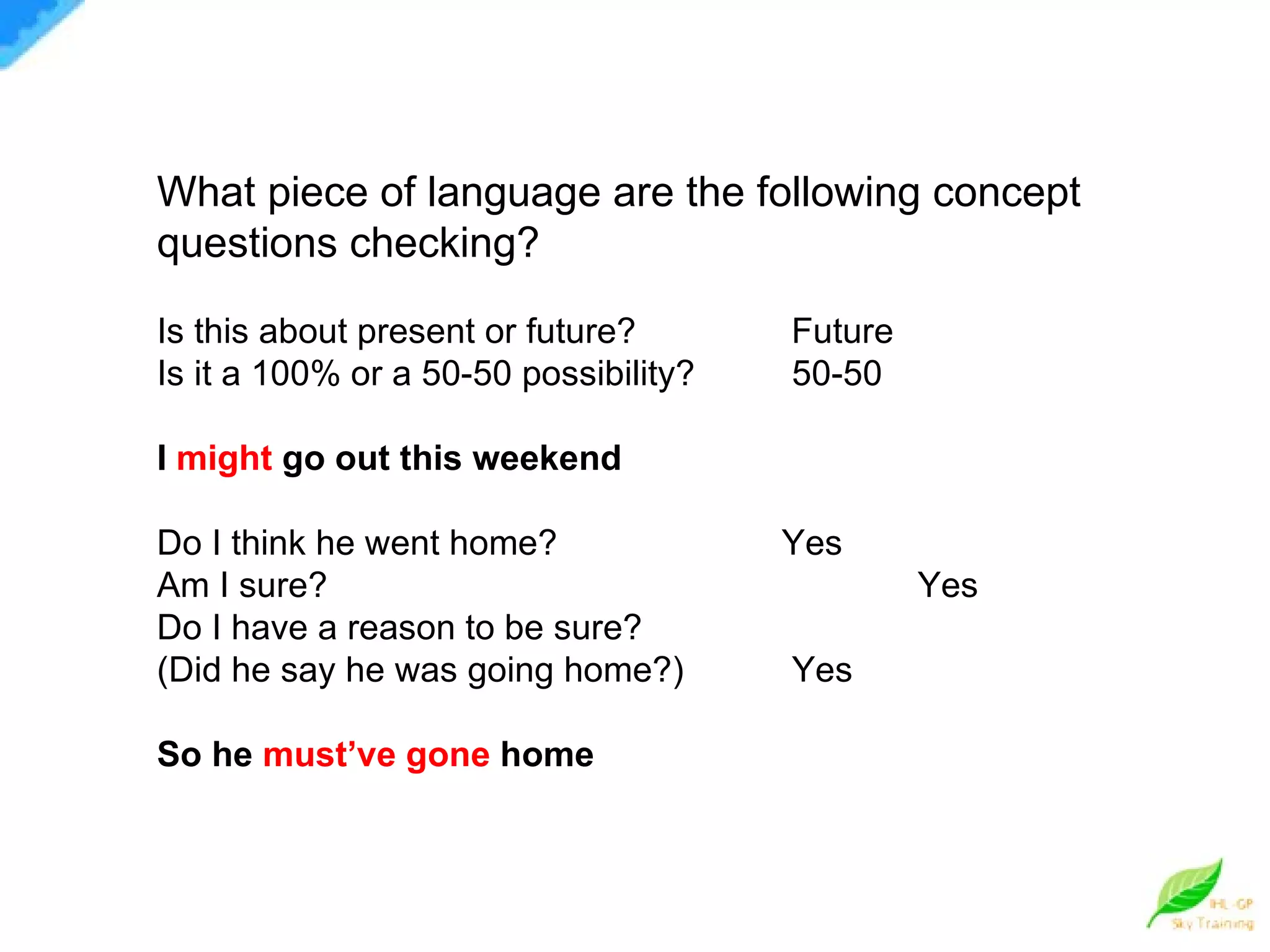 What piece of language are the following concept questions checking? Is this about present or future?   Future Is it a 100% or a 50-50 possibility? 50-50 I  might  go out this weekend Do I think he went home?   Yes  Am I sure?   Yes  Do I have a reason to be sure? (Did he say he was going home?) Yes So he  must’ve gone  home 