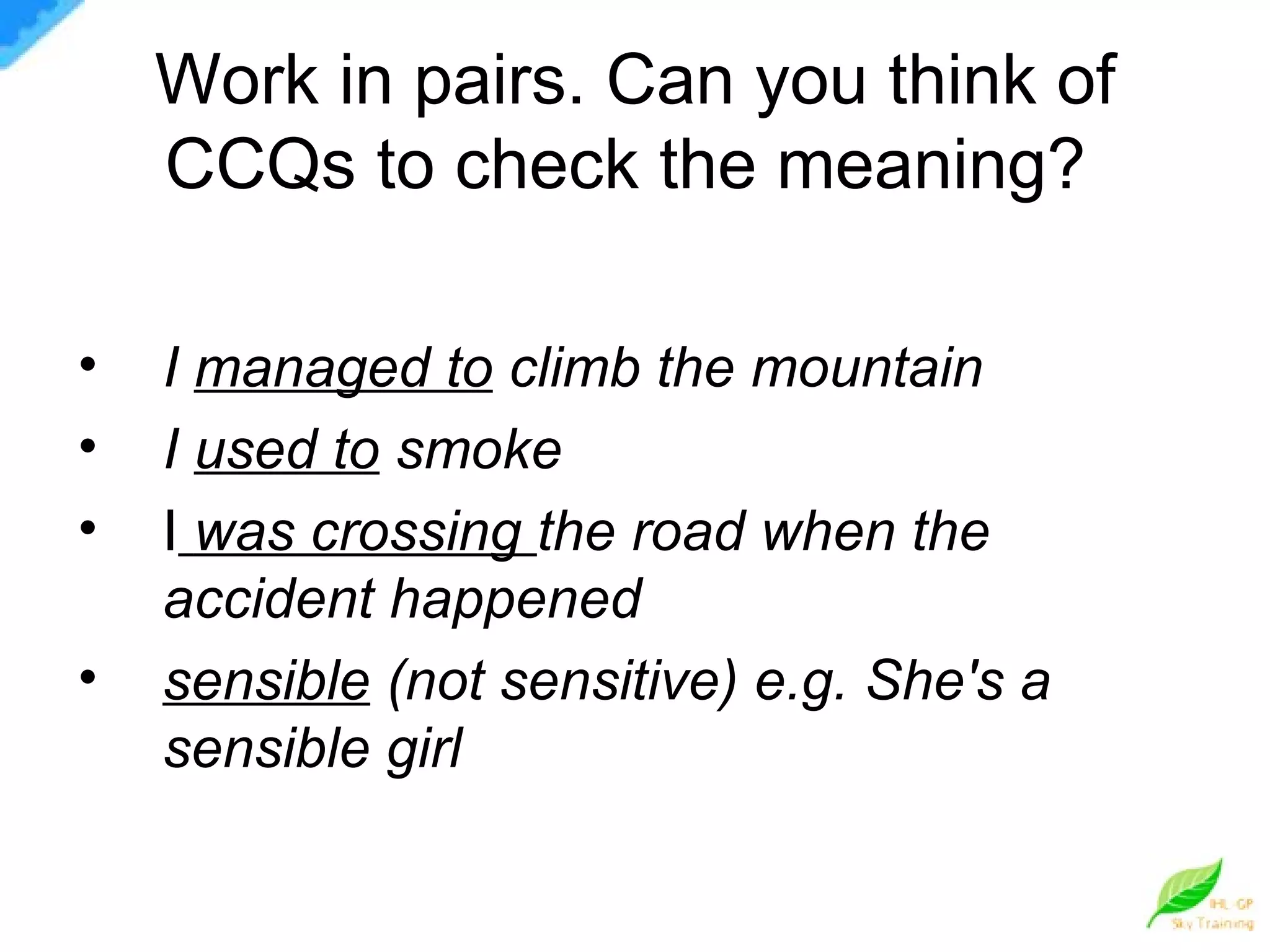 Work in pairs. Can you think of CCQs to check the meaning?  I  managed to  climb the mountain I  used to  smoke I   was crossing  the road when the accident happened sensible  (not sensitive) e.g. She's a sensible girl 