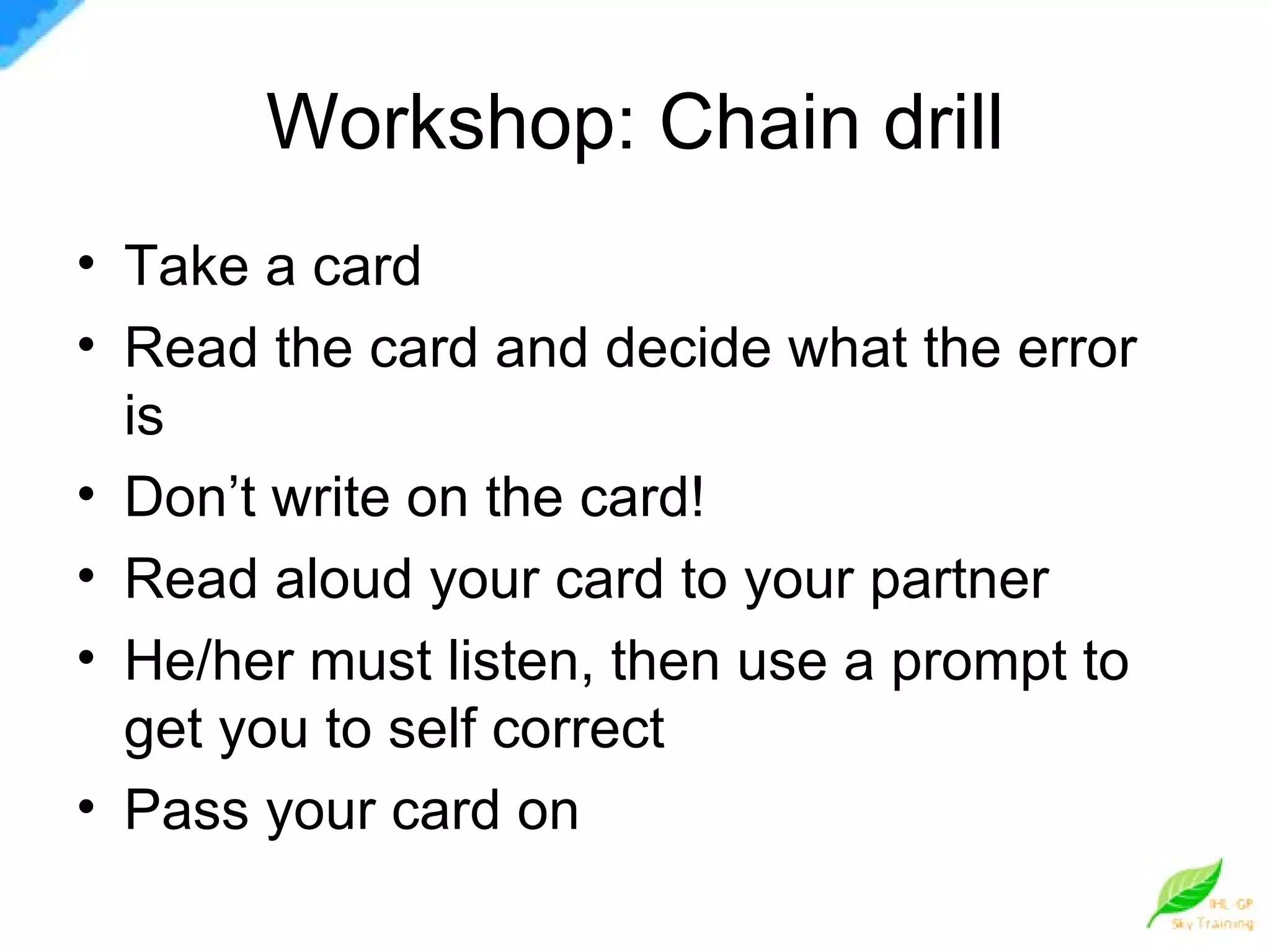 Workshop: Chain drill Take a card Read the card and decide what the error is Don’t write on the card! Read aloud your card to your partner He/her must listen, then use a prompt to get you to self correct Pass your card on 