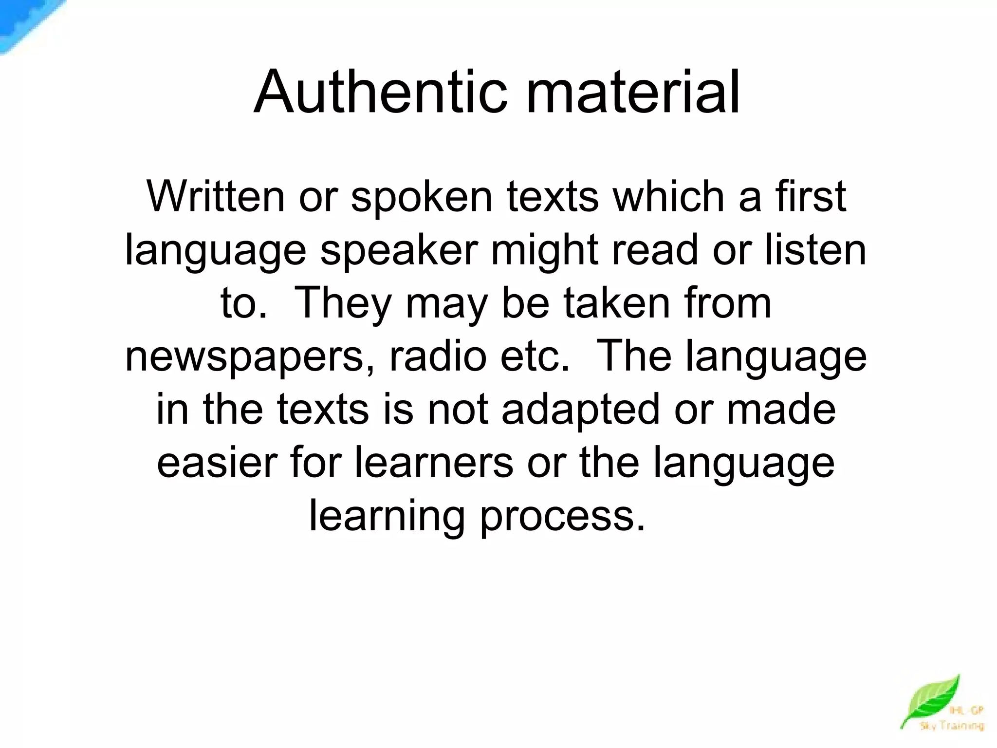 Authentic material  Written or spoken texts which a first language speaker might read or listen to.  They may be taken from newspapers, radio etc.  The language in the texts is not adapted or made easier for learners or the language learning process.  