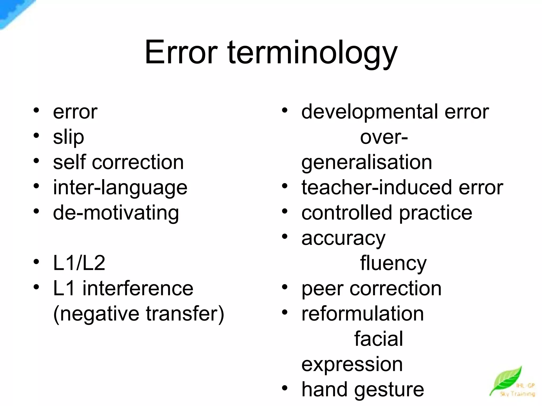 Error terminology error  slip  self correction  inter-language de-motivating  L1/L2 L1 interference  (negative transfer)  developmental error  over-generalisation teacher-induced error controlled practice  accuracy  fluency peer correction reformulation  facial expression  hand gesture 
