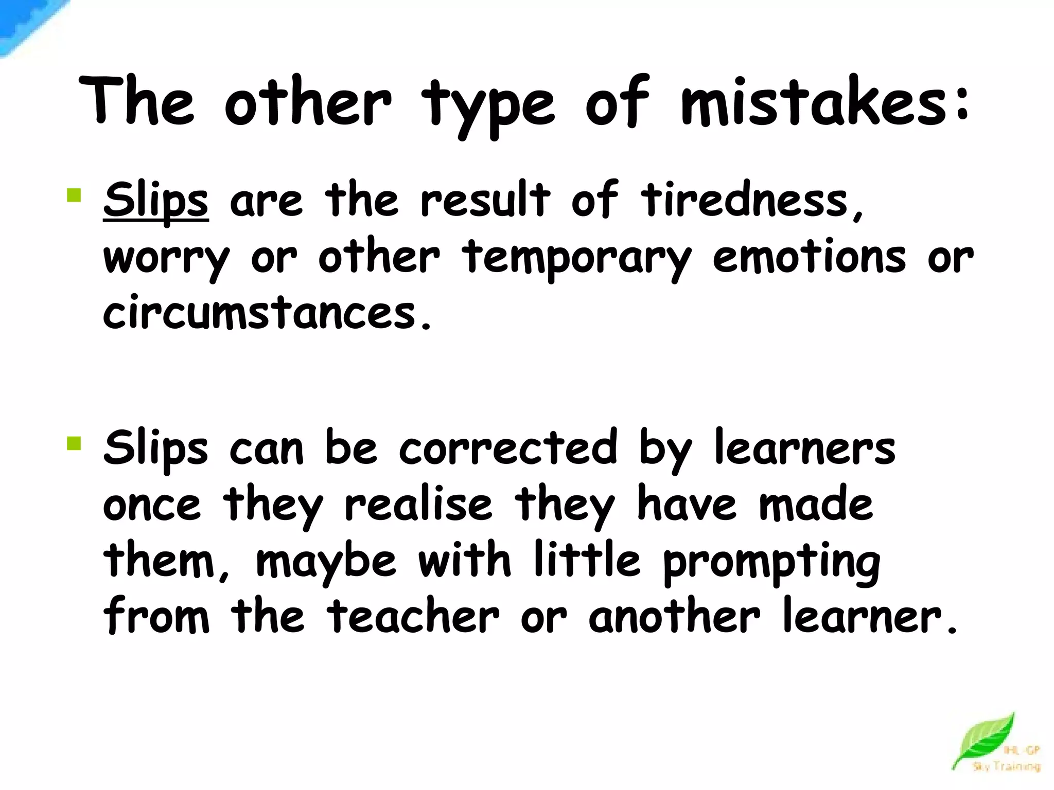 The other type of mistakes: Slips  are the result of tiredness, worry or other temporary emotions or circumstances. Slips can be corrected by learners once they realise they have made them, maybe with little prompting from the teacher or another learner.  