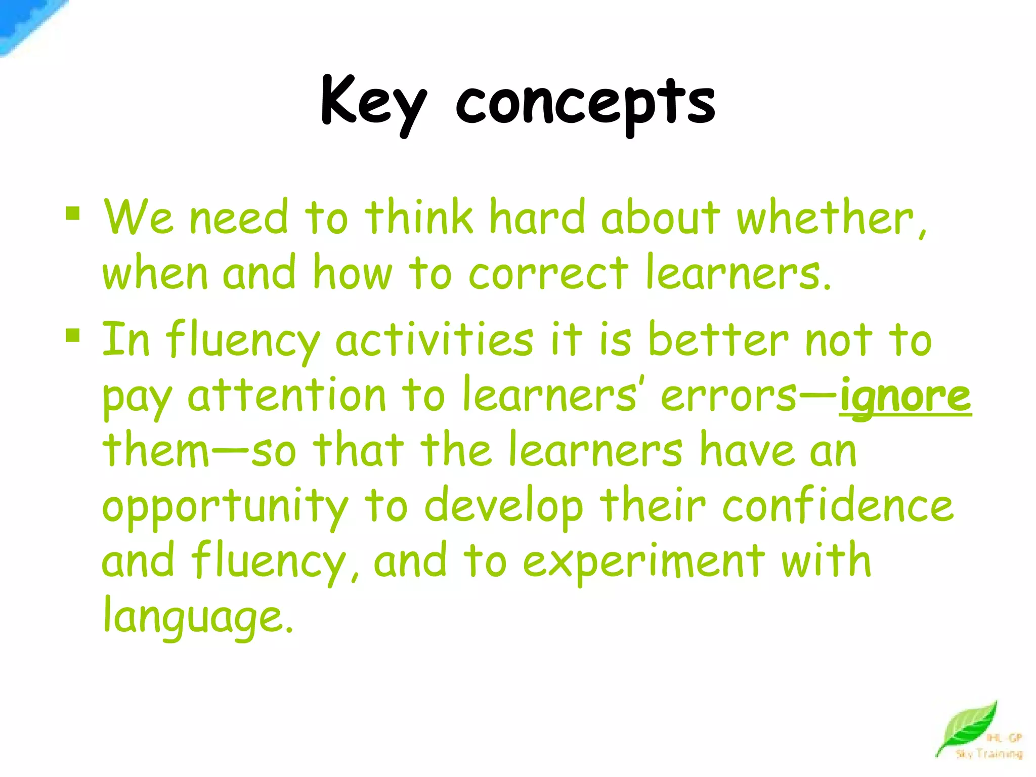 Key concepts We need to think hard about whether, when and how to correct learners. In fluency activities it is better not to pay attention to learners’ errors— ignore   them—so that the learners have an opportunity to develop their confidence and fluency, and to experiment with language. 