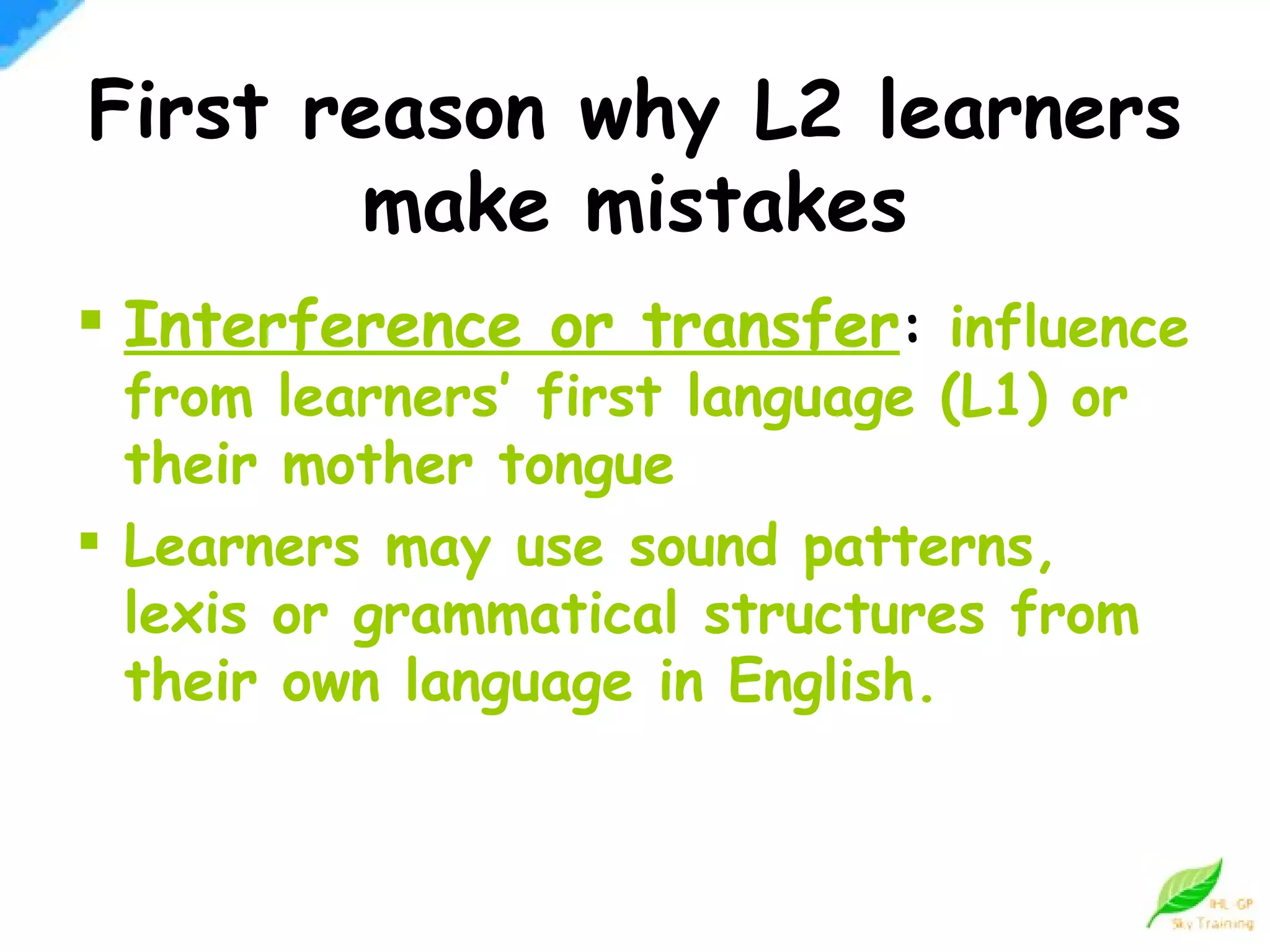 First reason why L2 learners make mistakes Interference or transfer :  influence from learners’ first language (L1) or their mother tongue Learners may use sound patterns, lexis or grammatical structures from their own language in English. 