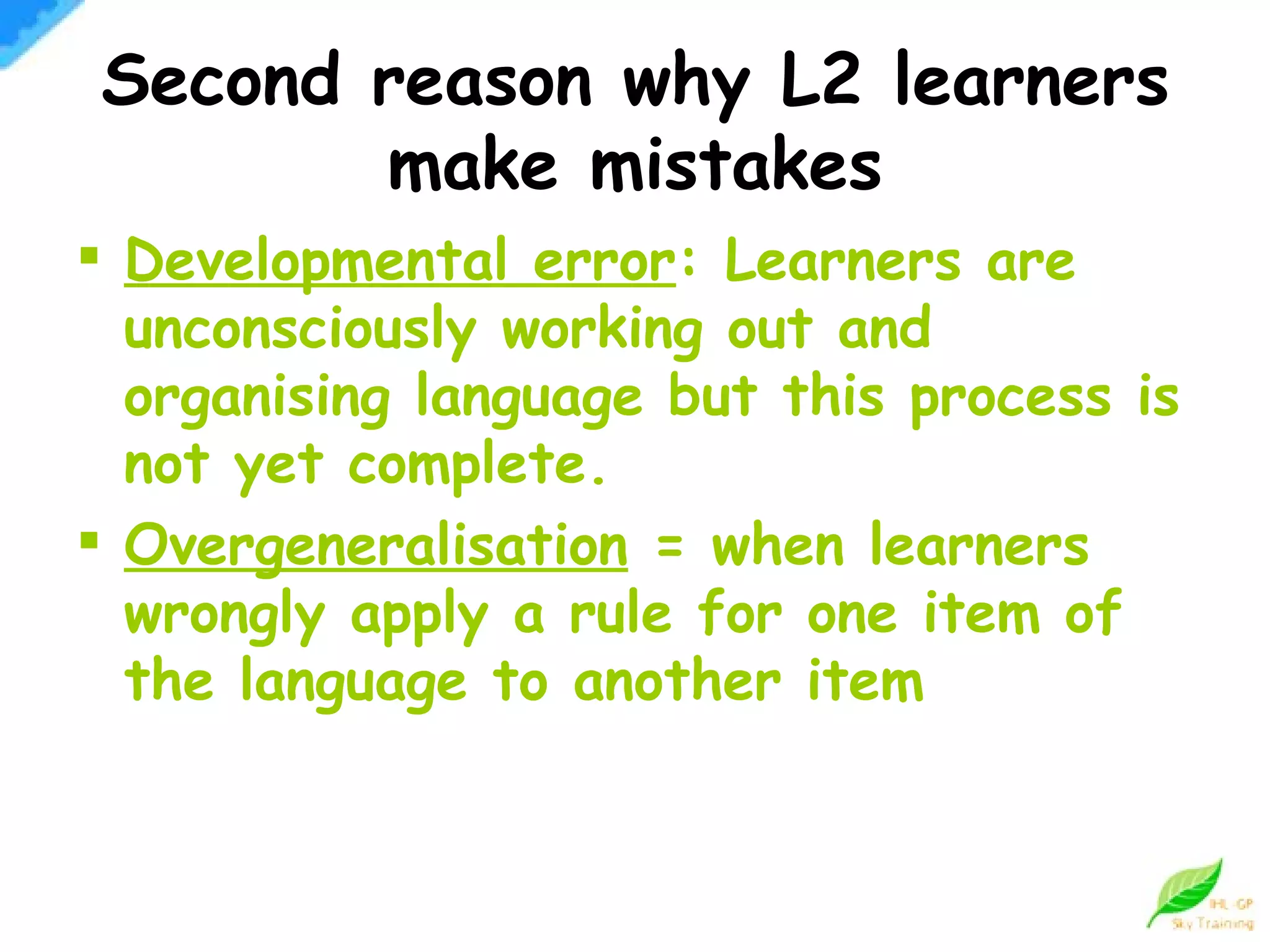 Developmental error : Learners are unconsciously working out and organising language but this process is not yet complete. Overgeneralisation  = when learners wrongly apply a rule for one item of the language to another item Second reason why L2 learners make mistakes 