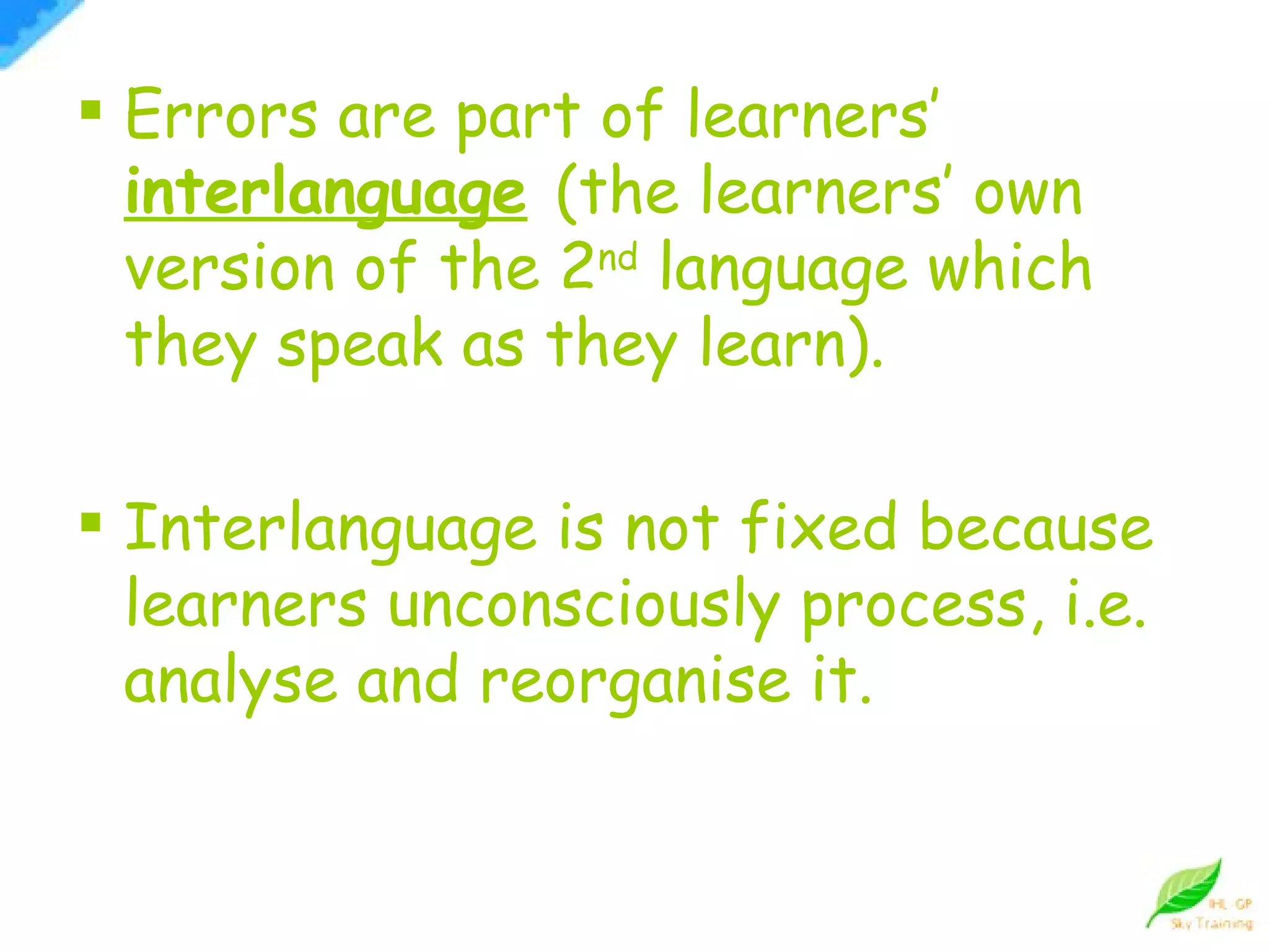 Errors are part of learners’  interlanguage   (the learners’ own version of the 2 nd  language which they speak as they learn). Interlanguage is not fixed because learners unconsciously process, i.e. analyse and reorganise it. 