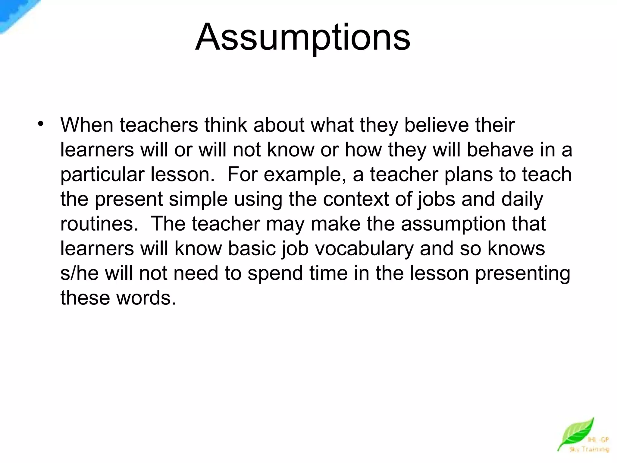Assumptions  When teachers think about what they believe their learners will or will not know or how they will behave in a particular lesson.  For example, a teacher plans to teach the present simple using the context of jobs and daily routines.  The teacher may make the assumption that learners will know basic job vocabulary and so knows s/he will not need to spend time in the lesson presenting these words.  