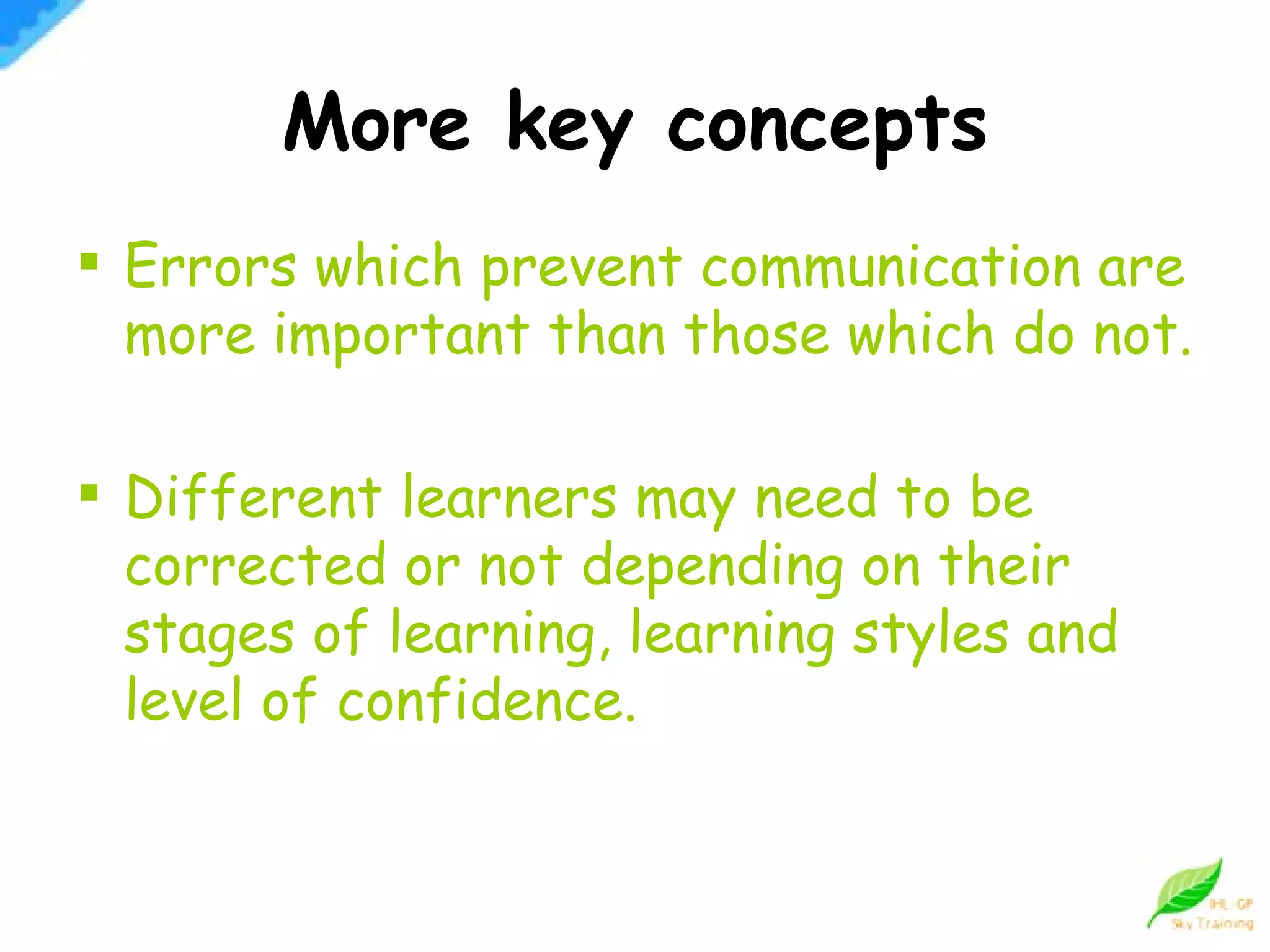 More key concepts Errors which prevent communication are more important than those which do not. Different learners may need to be corrected or not depending on their stages of learning, learning styles and level of confidence. 