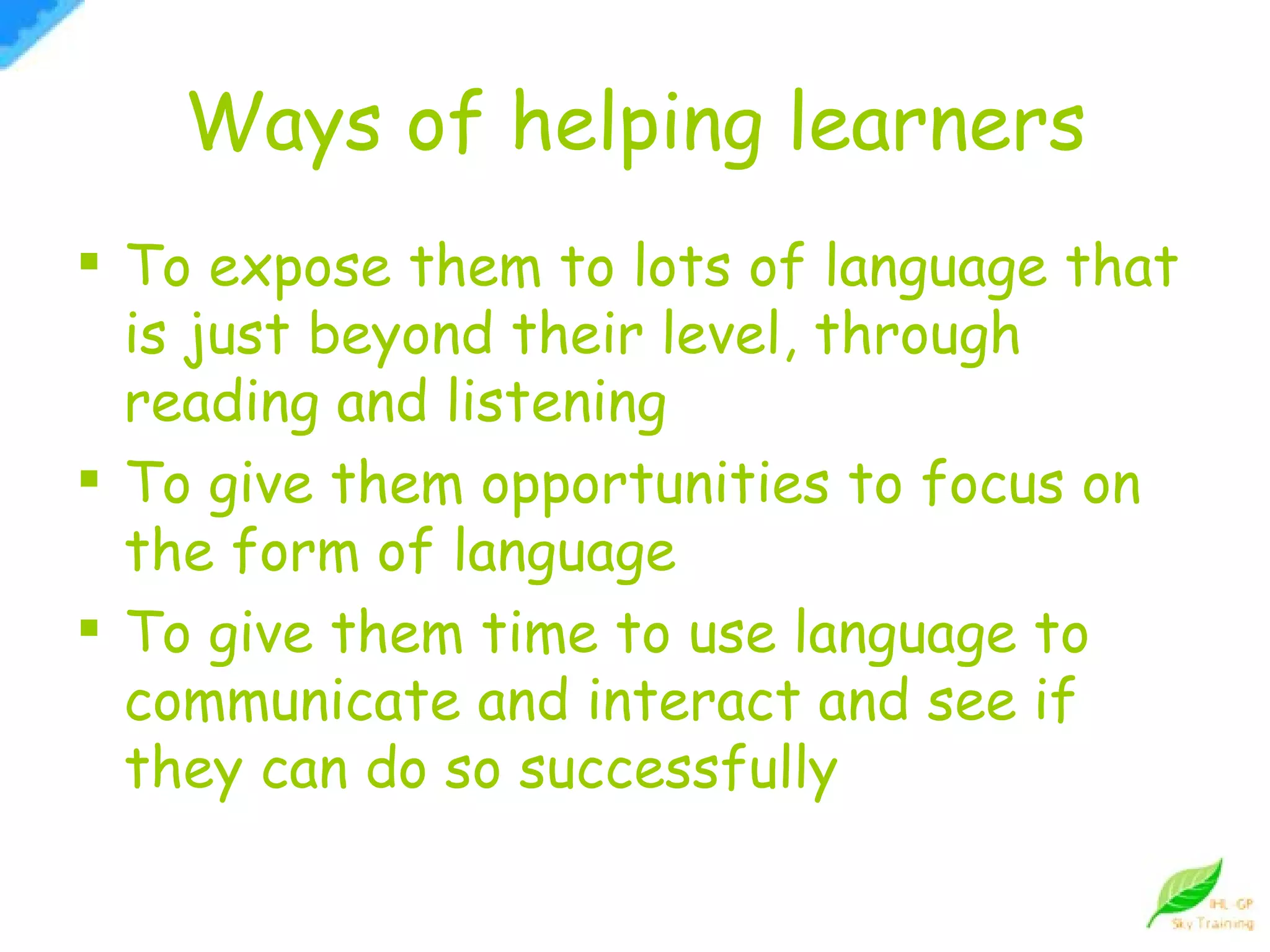 Ways of helping learners To expose them to lots of language that is just beyond their level, through reading and listening To give them opportunities to focus on the form of language To give them time to use language to communicate and interact and see if they can do so successfully 