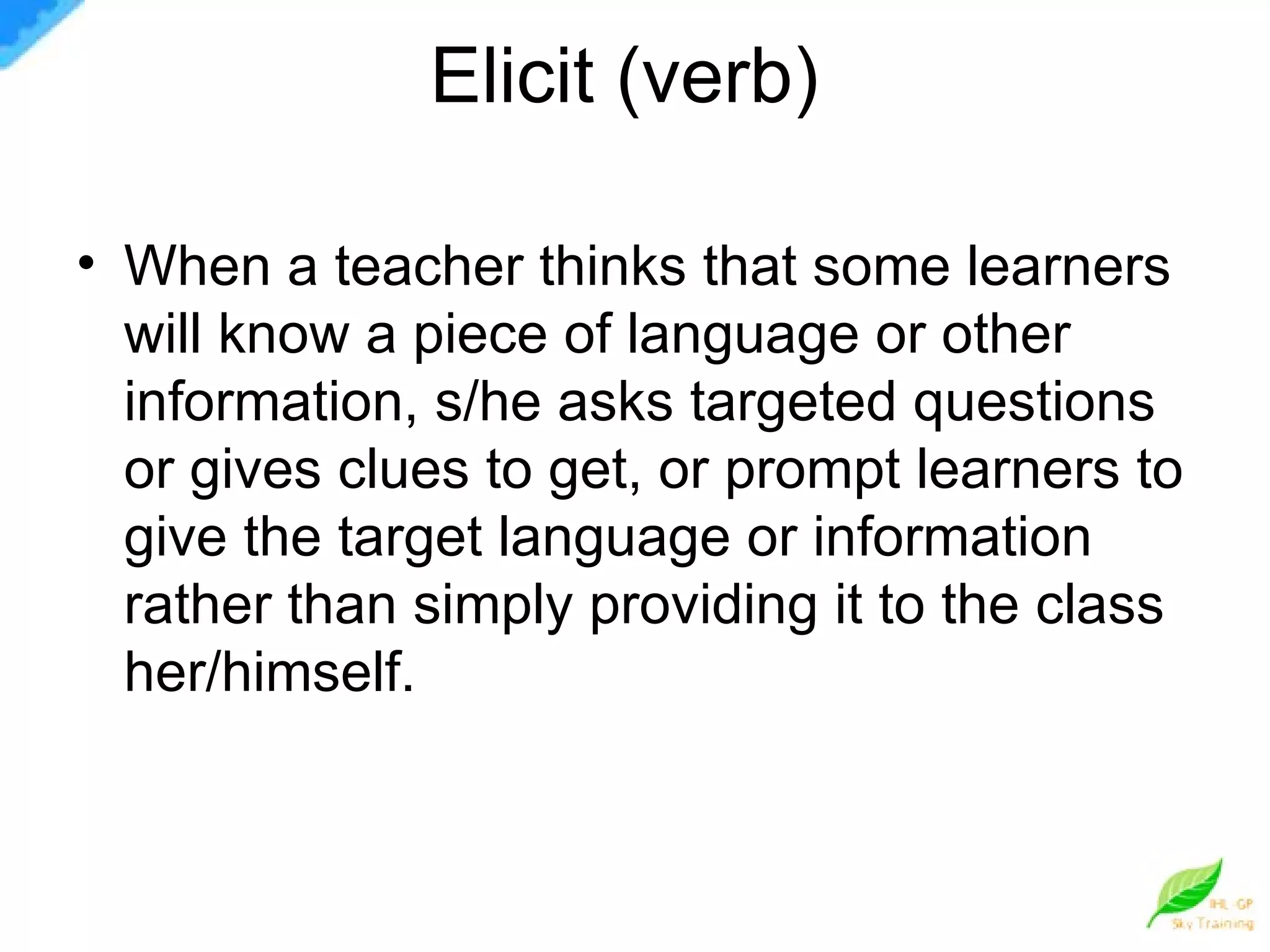 Elicit (verb)  When a teacher thinks that some learners will know a piece of language or other information, s/he asks targeted questions or gives clues to get, or prompt learners to give the target language or information rather than simply providing it to the class her/himself.  