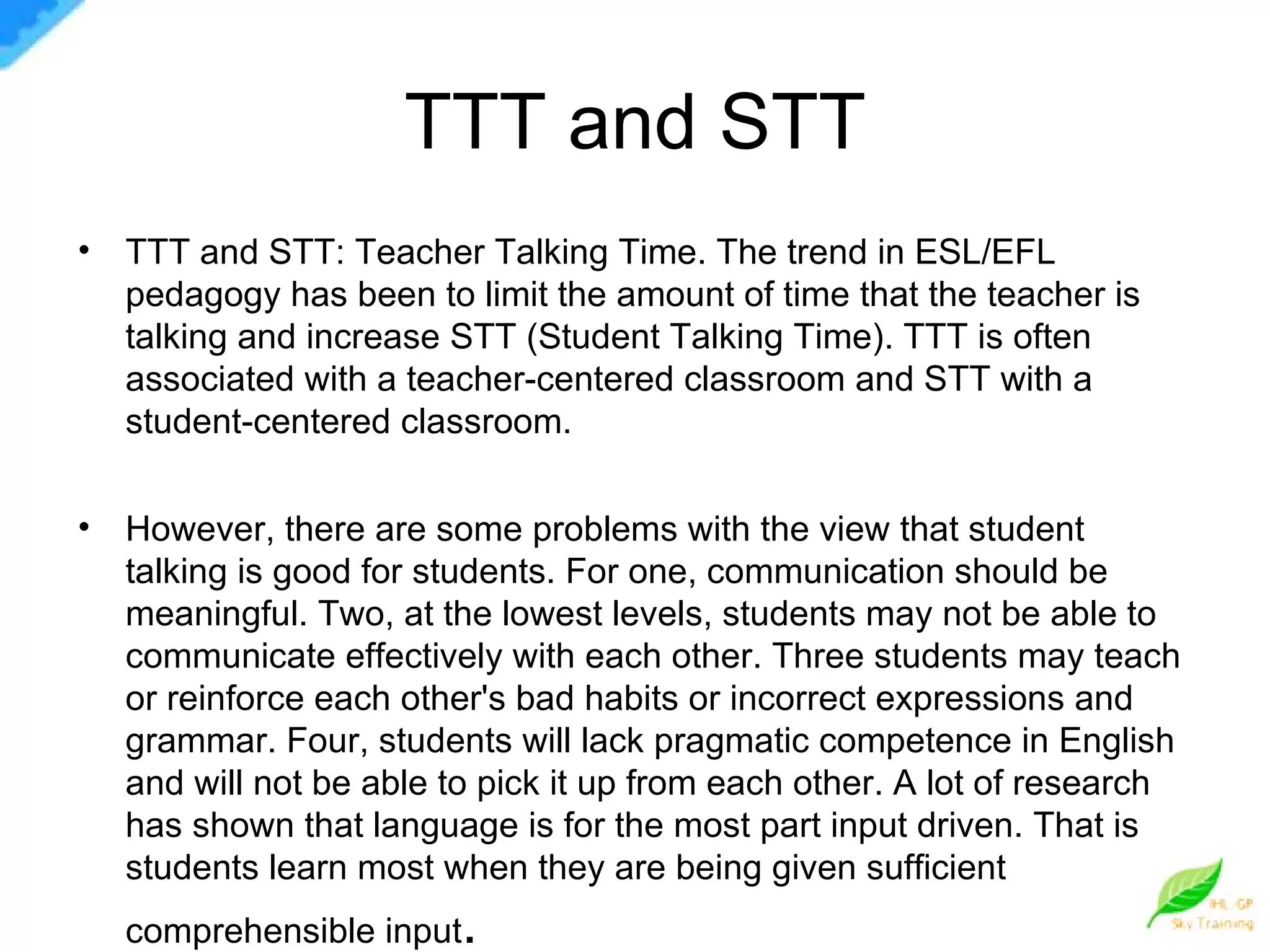 TTT and STT TTT and STT: Teacher Talking Time. The trend in ESL/EFL pedagogy has been to limit the amount of time that the teacher is talking and increase STT (Student Talking Time). TTT is often associated with a teacher-centered classroom and STT with a student-centered classroom. However, there are some problems with the view that student talking is good for students. For one, communication should be meaningful. Two, at the lowest levels, students may not be able to communicate effectively with each other. Three students may teach or reinforce each other's bad habits or incorrect expressions and grammar. Four, students will lack pragmatic competence in English and will not be able to pick it up from each other. A lot of research has shown that language is for the most part input driven. That is students learn most when they are being given sufficient comprehensible input . 