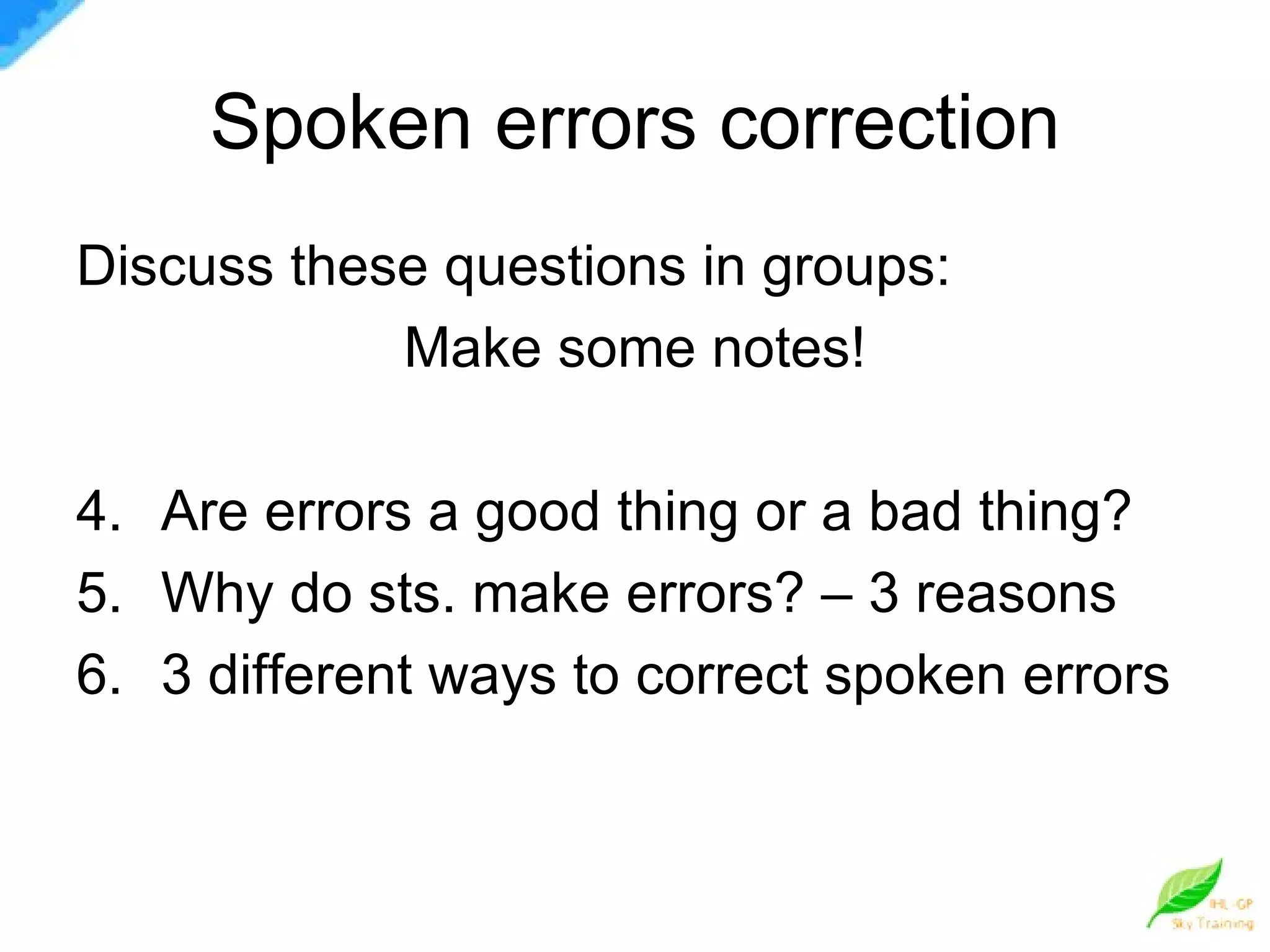 Spoken errors correction Discuss these questions in groups: Make some notes! Are errors a good thing or a bad thing? Why do sts. make errors? – 3 reasons 3 different ways to correct spoken errors 