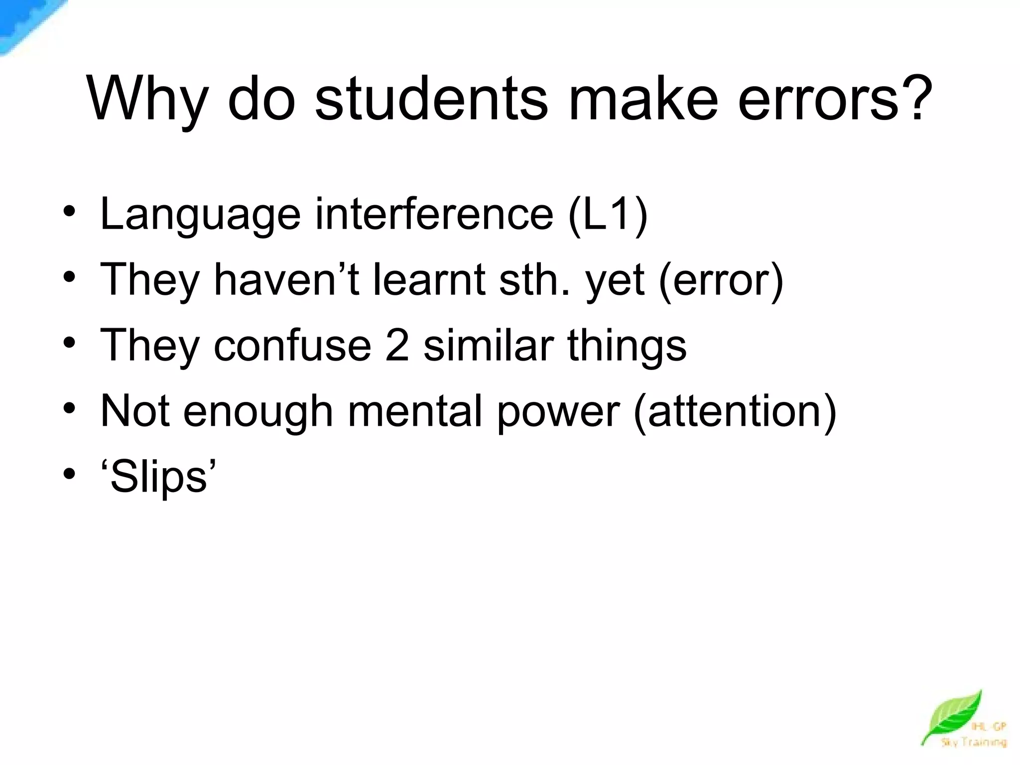 Why do students make errors? Language interference (L1) They haven’t learnt sth. yet (error) They confuse 2 similar things Not enough mental power (attention) ‘ Slips’ 
