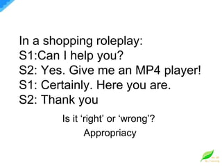 In a shopping roleplay: S1:Can I help you? S2: Yes. Give me an MP4 player! S1: Certainly. Here you are. S2: Thank you Is it ‘right’ or ‘wrong’?  Appropriacy 