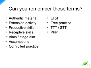 Can you remember these terms? Authentic material Extension activity Productive skills Receptive skills Aims / stage aim Assumptions Controlled practice Elicit Free practice TTT / STT PPP 