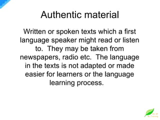 Authentic material  Written or spoken texts which a first language speaker might read or listen to.  They may be taken from newspapers, radio etc.  The language in the texts is not adapted or made easier for learners or the language learning process.  