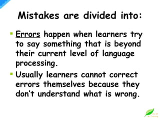 Mistakes are divided into: Errors  happen when learners try to say something that is beyond their current level of language processing. Usually learners cannot correct errors themselves because they don’t understand what is wrong. 
