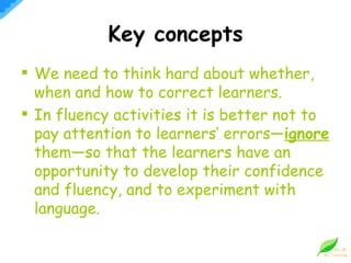 Key concepts We need to think hard about whether, when and how to correct learners. In fluency activities it is better not to pay attention to learners’ errors— ignore   them—so that the learners have an opportunity to develop their confidence and fluency, and to experiment with language. 