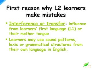 First reason why L2 learners make mistakes Interference or transfer :  influence from learners’ first language (L1) or their mother tongue Learners may use sound patterns, lexis or grammatical structures from their own language in English. 