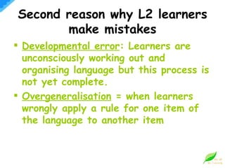 Developmental error : Learners are unconsciously working out and organising language but this process is not yet complete. Overgeneralisation  = when learners wrongly apply a rule for one item of the language to another item Second reason why L2 learners make mistakes 