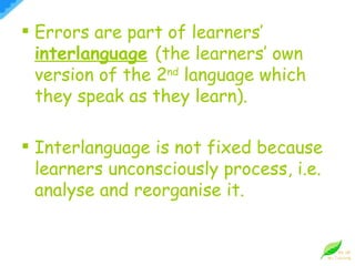 Errors are part of learners’  interlanguage   (the learners’ own version of the 2 nd  language which they speak as they learn). Interlanguage is not fixed because learners unconsciously process, i.e. analyse and reorganise it. 