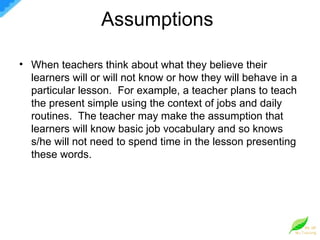 Assumptions  When teachers think about what they believe their learners will or will not know or how they will behave in a particular lesson.  For example, a teacher plans to teach the present simple using the context of jobs and daily routines.  The teacher may make the assumption that learners will know basic job vocabulary and so knows s/he will not need to spend time in the lesson presenting these words.  