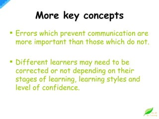More key concepts Errors which prevent communication are more important than those which do not. Different learners may need to be corrected or not depending on their stages of learning, learning styles and level of confidence. 