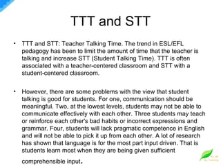 TTT and STT TTT and STT: Teacher Talking Time. The trend in ESL/EFL pedagogy has been to limit the amount of time that the teacher is talking and increase STT (Student Talking Time). TTT is often associated with a teacher-centered classroom and STT with a student-centered classroom. However, there are some problems with the view that student talking is good for students. For one, communication should be meaningful. Two, at the lowest levels, students may not be able to communicate effectively with each other. Three students may teach or reinforce each other's bad habits or incorrect expressions and grammar. Four, students will lack pragmatic competence in English and will not be able to pick it up from each other. A lot of research has shown that language is for the most part input driven. That is students learn most when they are being given sufficient comprehensible input . 