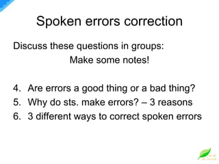 Spoken errors correction Discuss these questions in groups: Make some notes! Are errors a good thing or a bad thing? Why do sts. make errors? – 3 reasons 3 different ways to correct spoken errors 