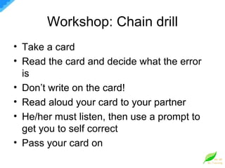 Workshop: Chain drill Take a card Read the card and decide what the error is Don’t write on the card! Read aloud your card to your partner He/her must listen, then use a prompt to get you to self correct Pass your card on 